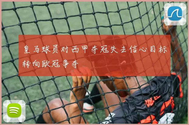 皇马球员对西甲夺冠失去信心目标转向欧冠争夺