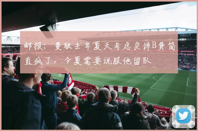 邮报：曼联去年夏天考虑卖掉B费简直疯了，今夏需要说服他留队