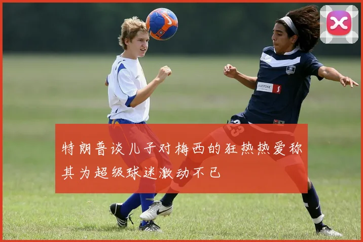 特朗普谈儿子对梅西的狂热热爱称其为超级球迷激动不已