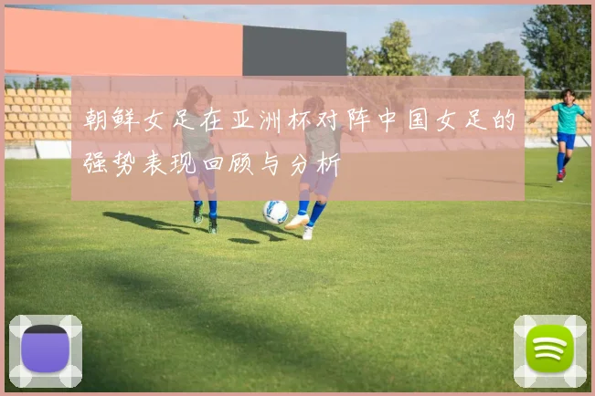 朝鲜女足在亚洲杯对阵中国女足的强势表现回顾与分析