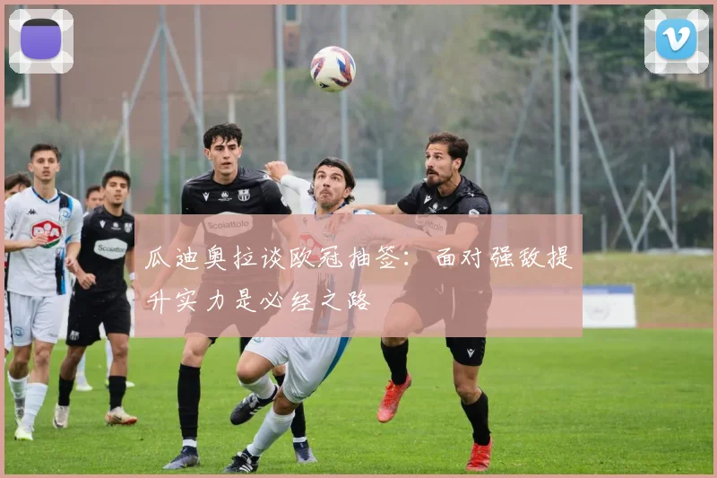 瓜迪奥拉谈欧冠抽签：面对强敌提升实力是必经之路