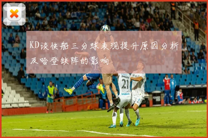 KD谈快船三分球表现提升原因分析及哈登缺阵的影响