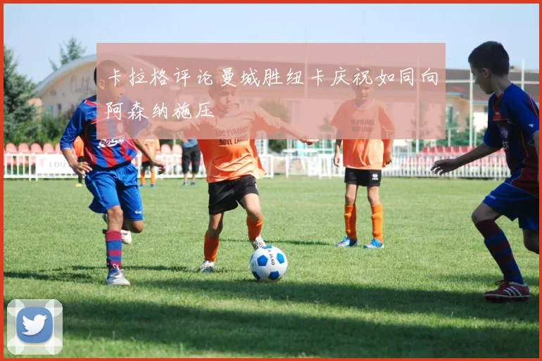 卡拉格评论曼城胜纽卡庆祝如同向阿森纳施压
