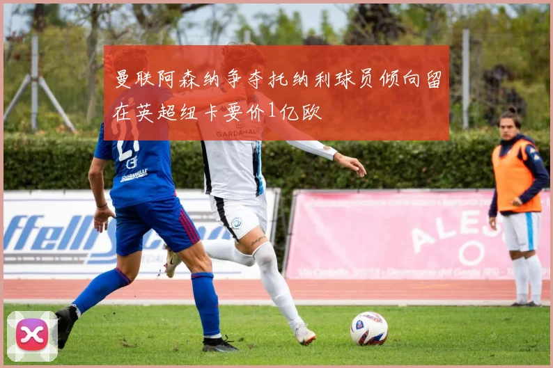 曼联阿森纳争夺托纳利球员倾向留在英超纽卡要价1亿欧