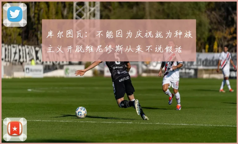 库尔图瓦：不能因为庆祝就为种族主义开脱维尼修斯从来不说假话