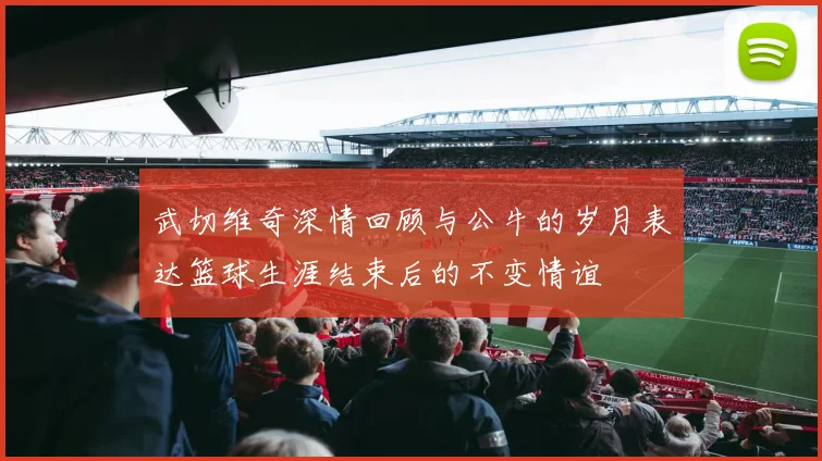 武切维奇深情回顾与公牛的岁月表达篮球生涯结束后的不变情谊